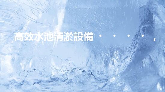 高效水池清淤設備，環(huán)保清潔新選擇！